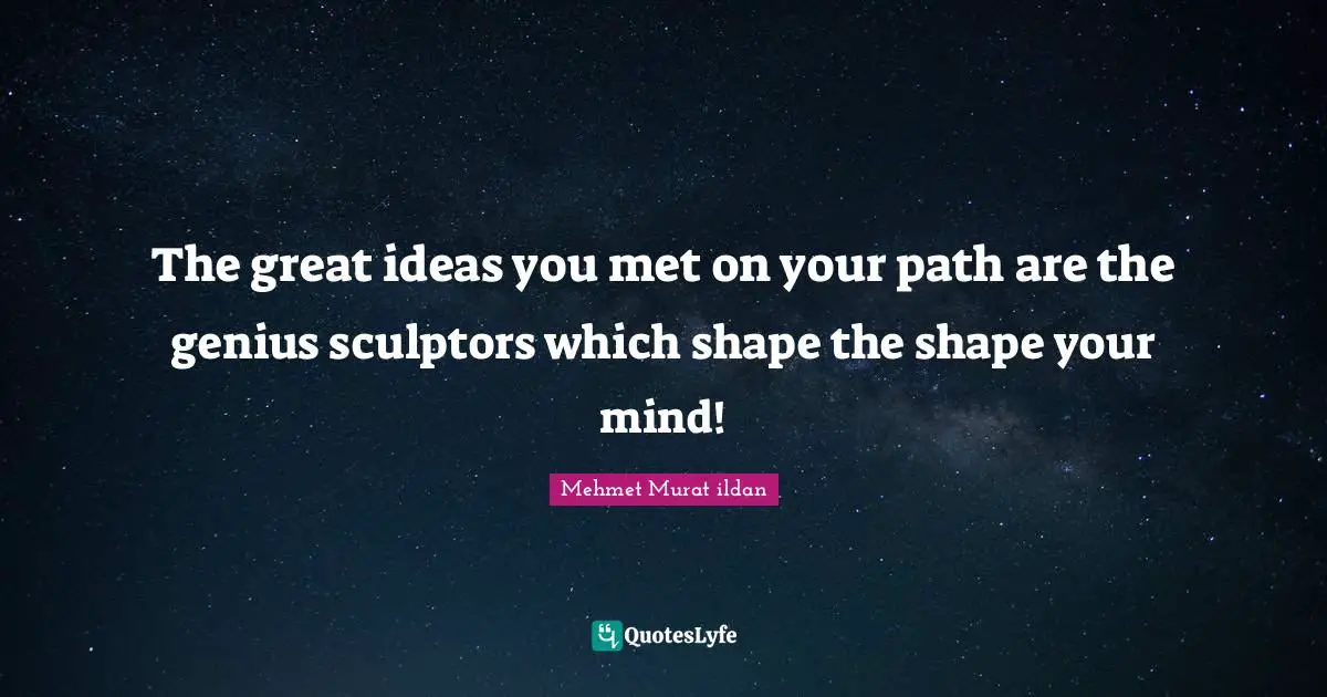 The great ideas you met on your path are the genius sculptors which shape the shape your mind!
