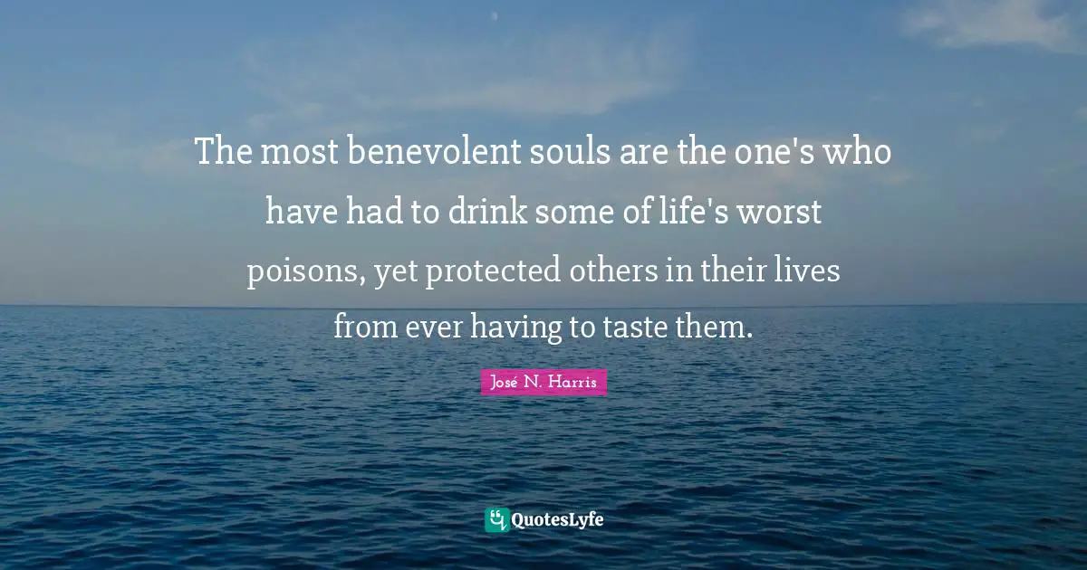 The most benevolent souls are the one's who have had to drink some of life's worst poisons, yet protected others in their lives from ever having to taste them.