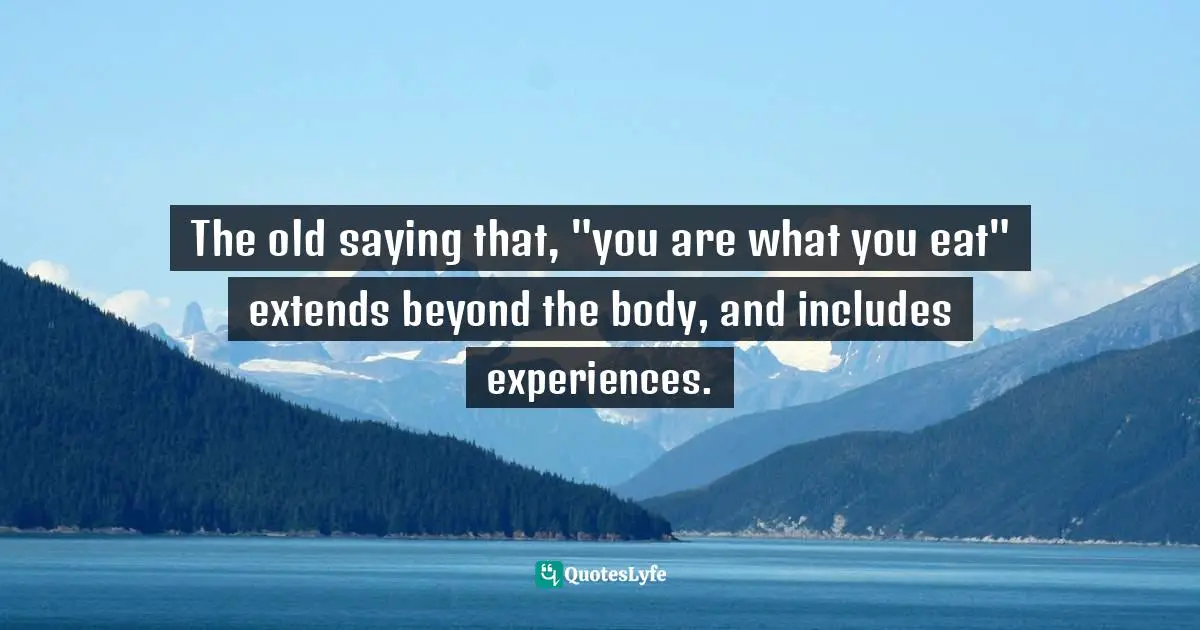The old saying that, "you are what you eat" extends beyond the body, and includes experiences.