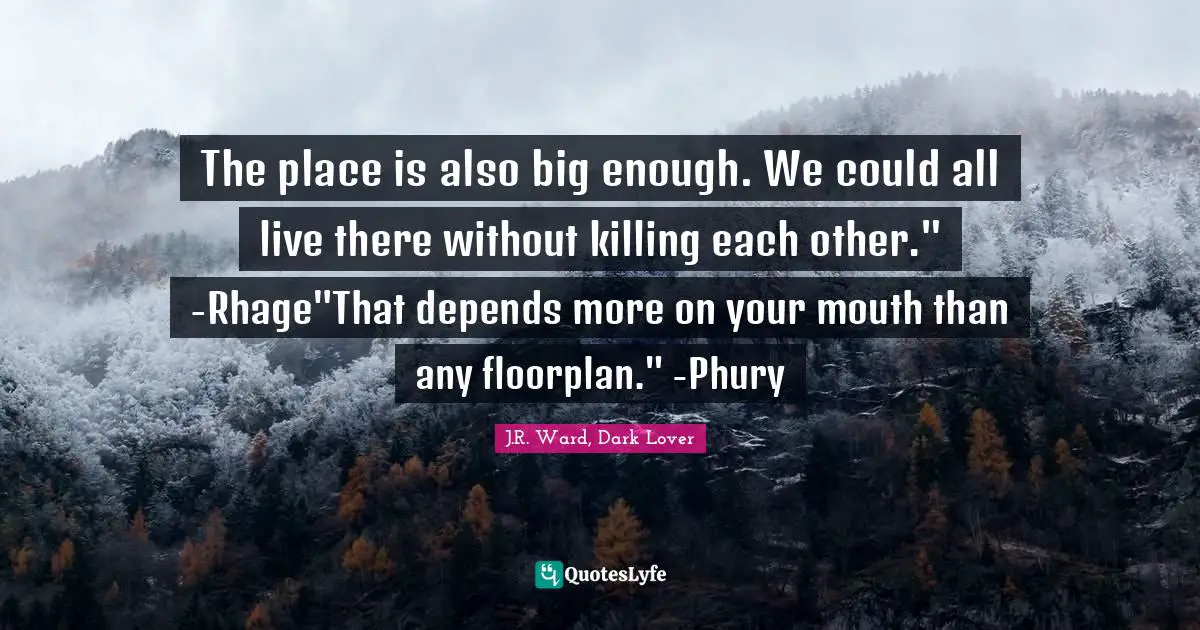 The place is also big enough. We could all live there without killing each other." -Rhage"That depends more on your mouth than any floorplan." -Phury