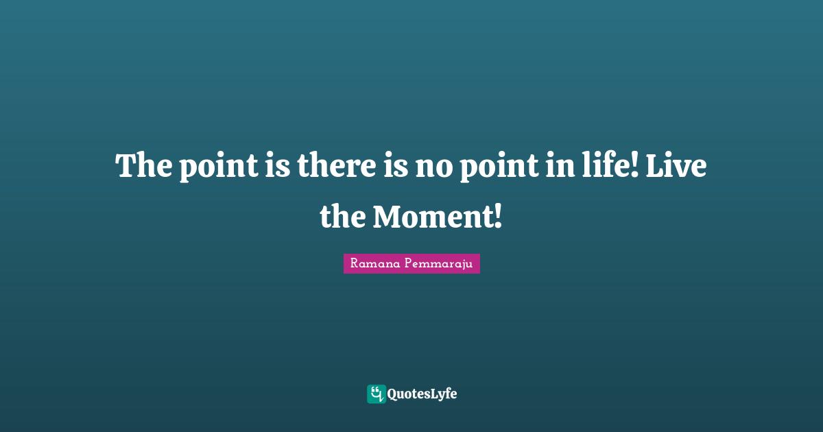 The point is there is no point in life! Live the Moment!