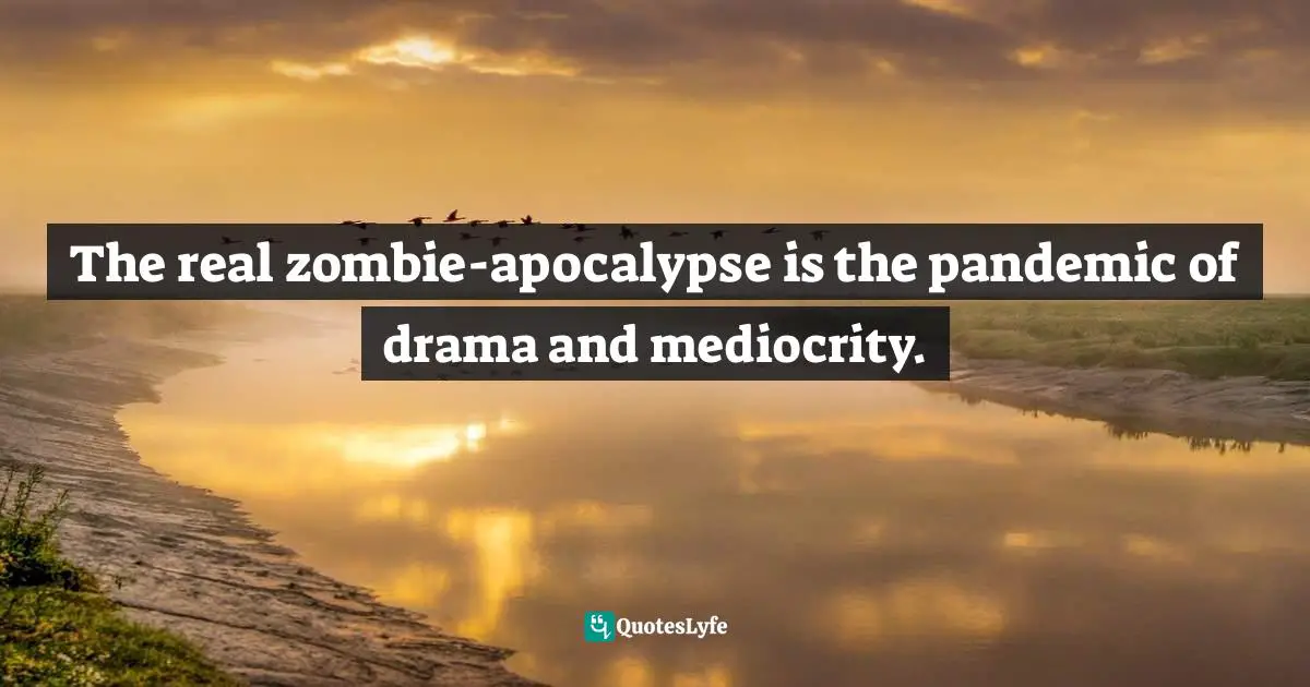 The real zombie-apocalypse is the pandemic of drama and mediocrity.