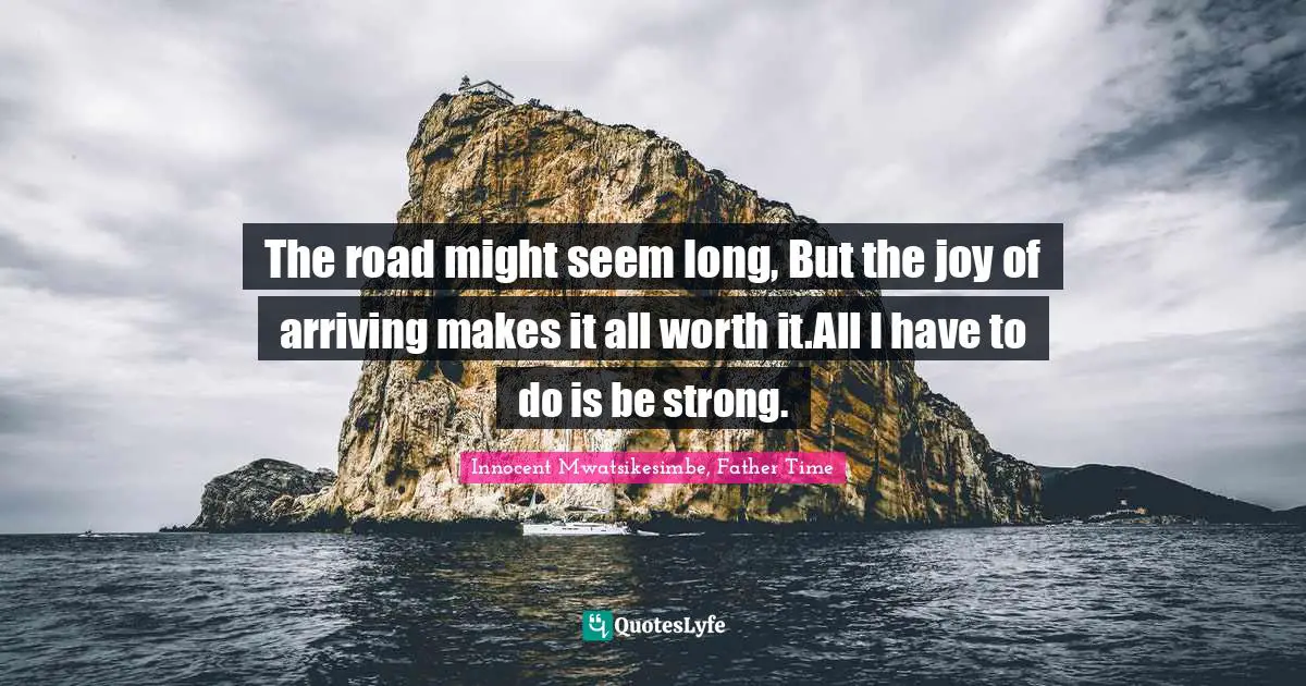 The road might seem long, But the joy of arriving makes it all worth it.All I have to do is be strong.