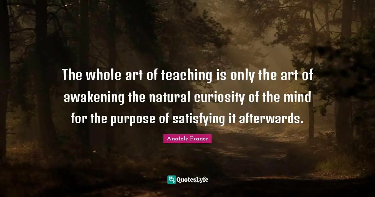 The whole art of teaching is only the art of awakening the natural curiosity of the mind for the purpose of satisfying it afterwards.