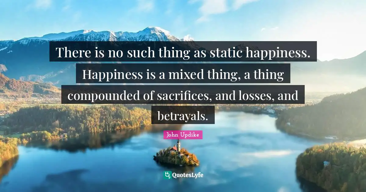 There is no such thing as static happiness. Happiness is a mixed thing, a thing compounded of sacrifices, and losses, and betrayals.