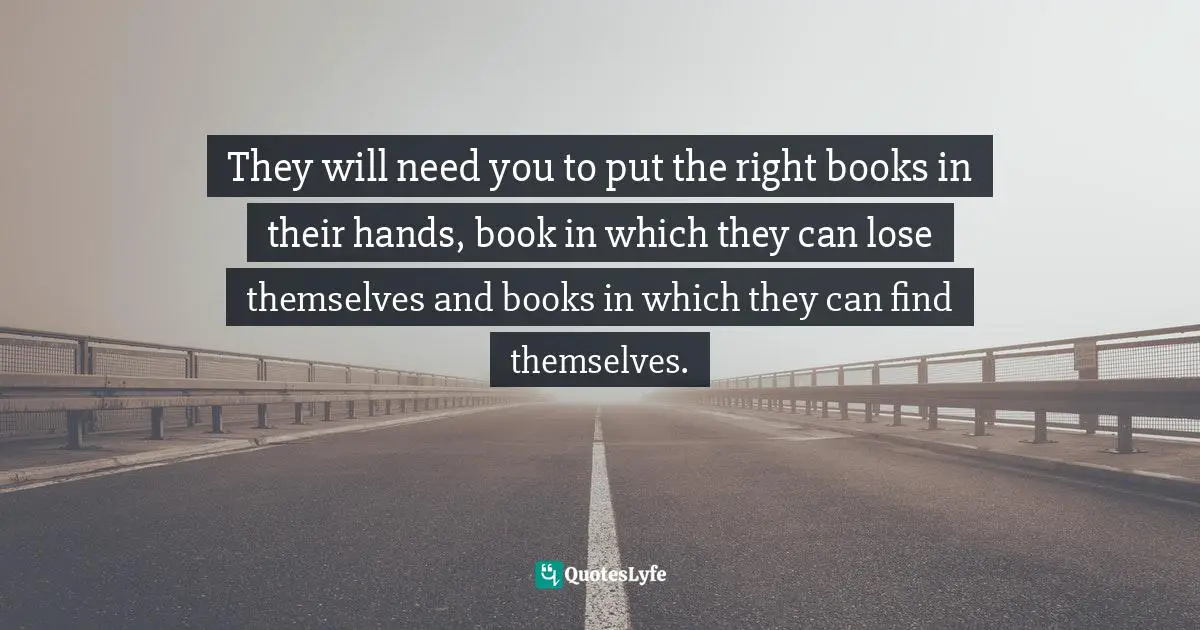 They will need you to put the right books in their hands, book in which they can lose themselves and books in which they can find themselves.