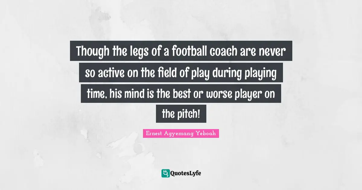 Though the legs of a football coach are never so active on the field of play during playing time, his mind is the best or worse player on the pitch!
