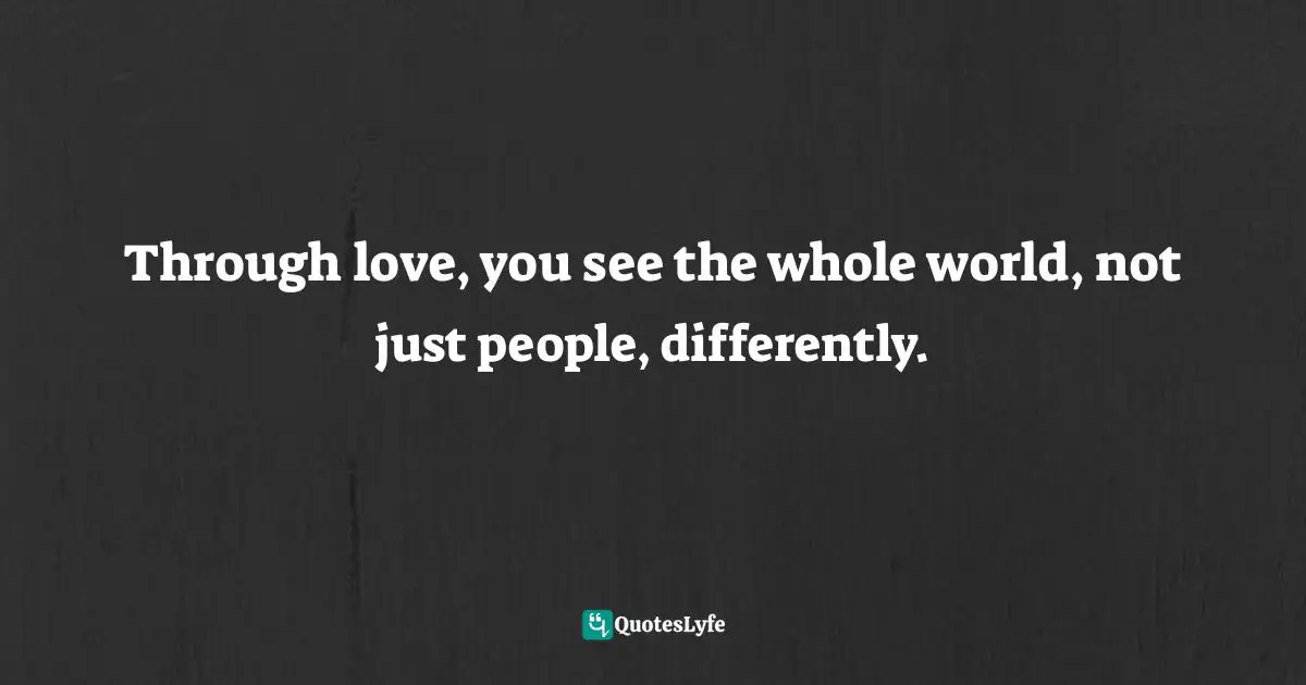 Through love, you see the whole world, not just people, differently.