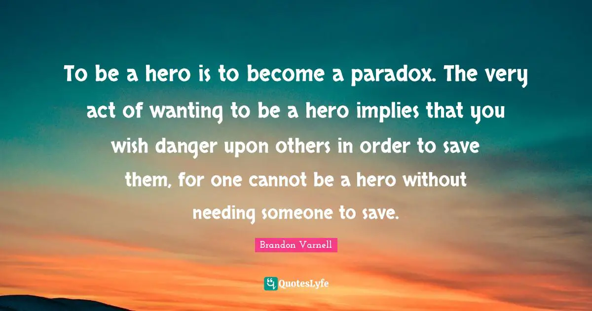 To be a hero is to become a paradox. The very act of wanting to be a hero implies that you wish danger upon others in order to save them, for one cannot be a hero without needing someone to save.