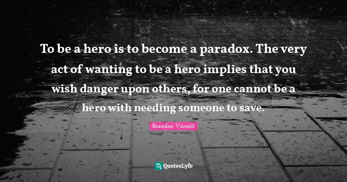 To be a hero is to become a paradox. The very act of wanting to be a hero implies that you wish danger upon others, for one cannot be a hero with needing someone to save.