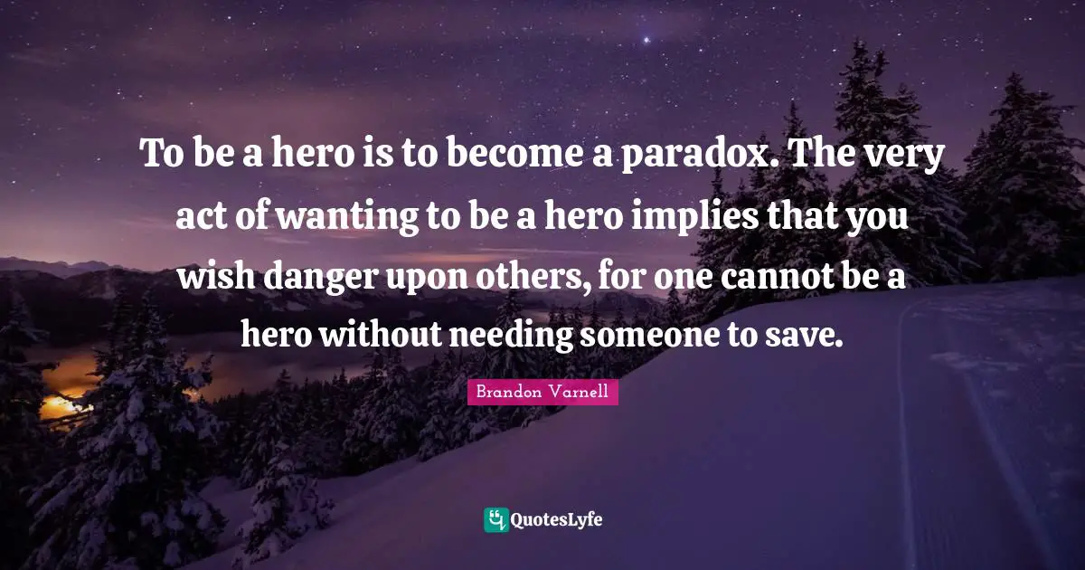 To be a hero is to become a paradox. The very act of wanting to be a hero implies that you wish danger upon others, for one cannot be a hero without needing someone to save.