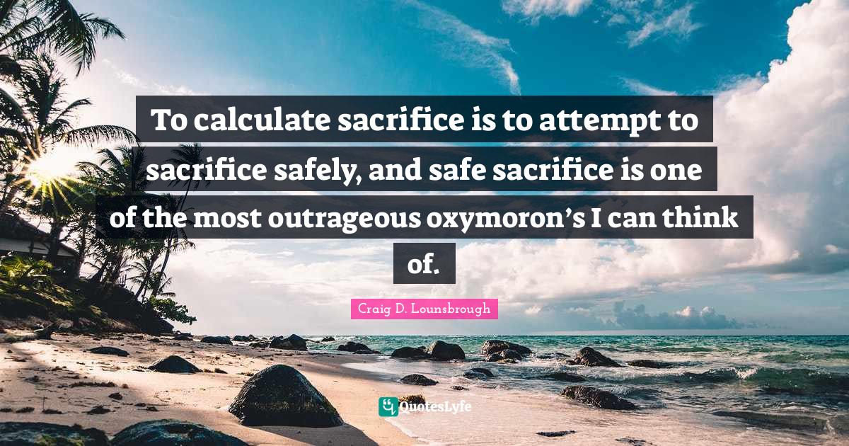 To calculate sacrifice is to attempt to sacrifice safely, and safe sacrifice is one of the most outrageous oxymoron’s I can think of.