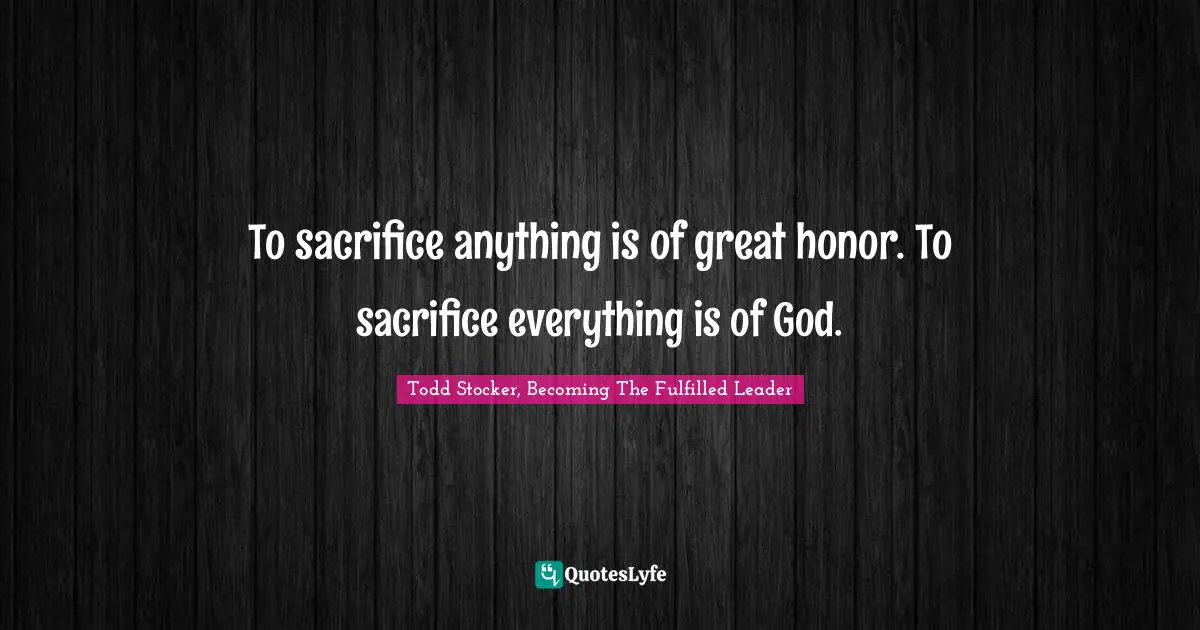 To sacrifice anything is of great honor. To sacrifice everything is of God.