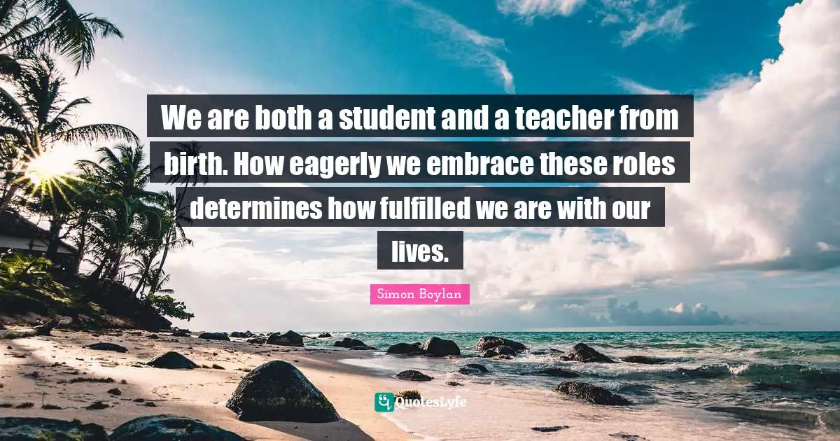 We are both a student and a teacher from birth. How eagerly we embrace these roles determines how fulfilled we are with our lives.