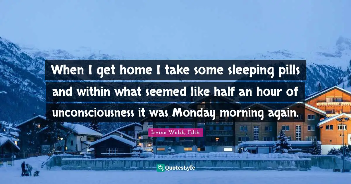 When I get home I take some sleeping pills and within what seemed like half an hour of unconsciousness it was Monday morning again.