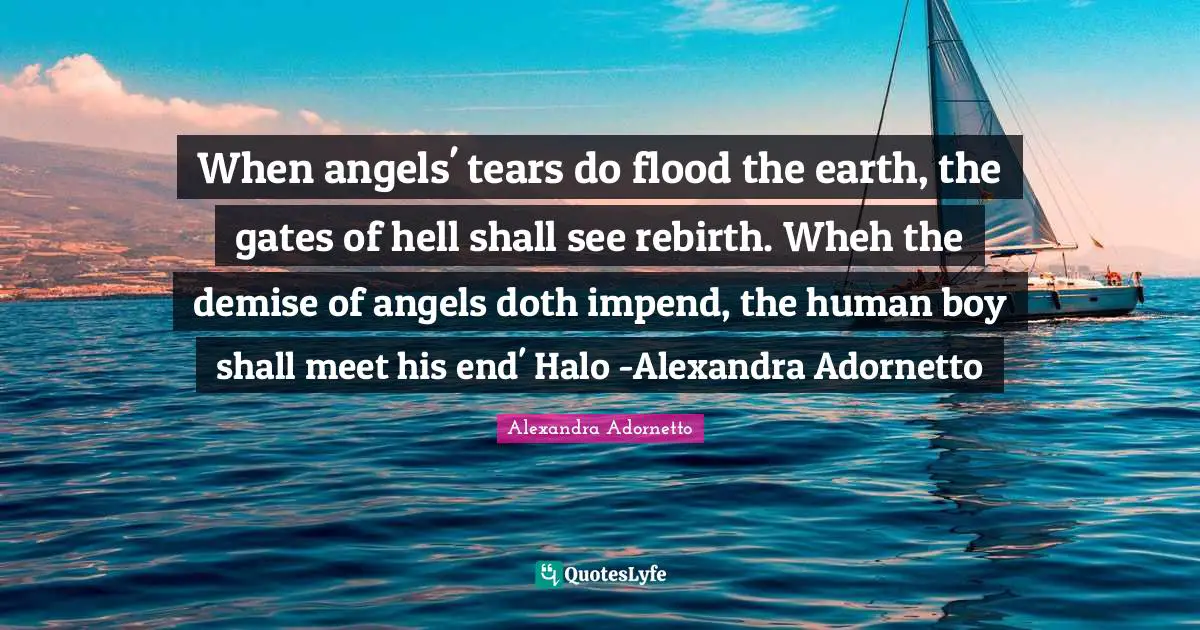 When angels' tears do flood the earth, the gates of hell shall see rebirth. Wheh the demise of angels doth impend, the human boy shall meet his end' Halo -Alexandra Adornetto