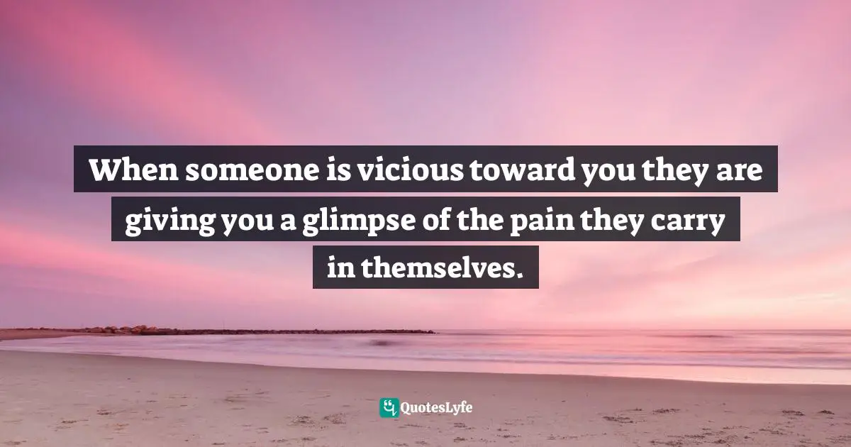 When someone is vicious toward you they are giving you a glimpse of the pain they carry in themselves.