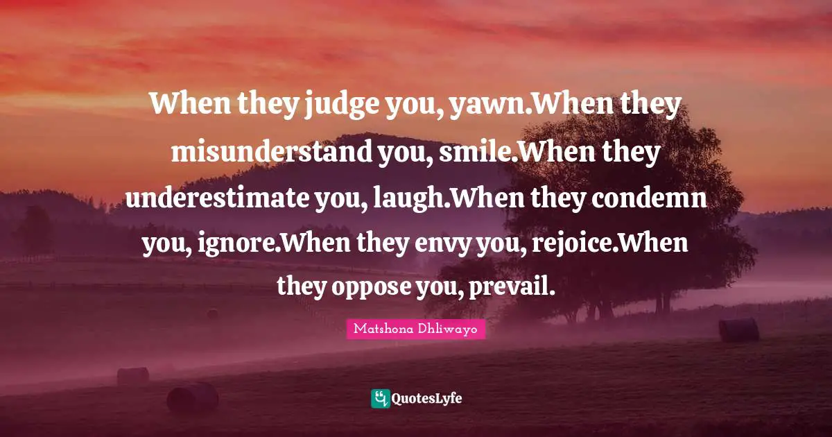 When they judge you, yawn.When they misunderstand you, smile.When they underestimate you, laugh.When they condemn you, ignore.When they envy you, rejoice.When they oppose you, prevail.