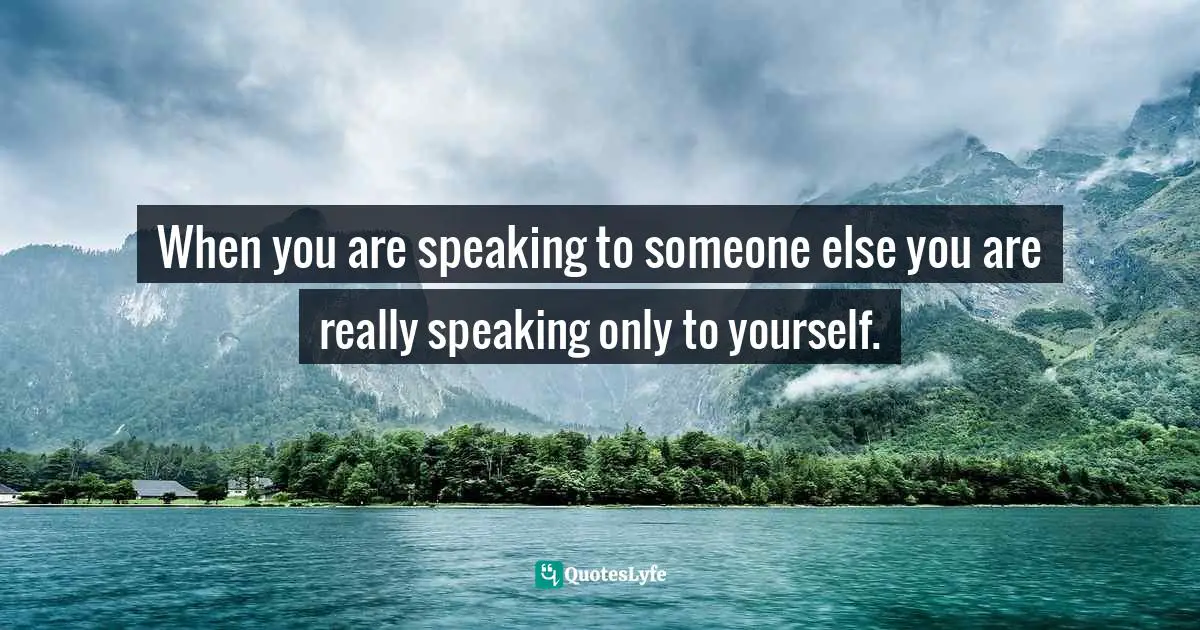 When you are speaking to someone else you are really speaking only to yourself.