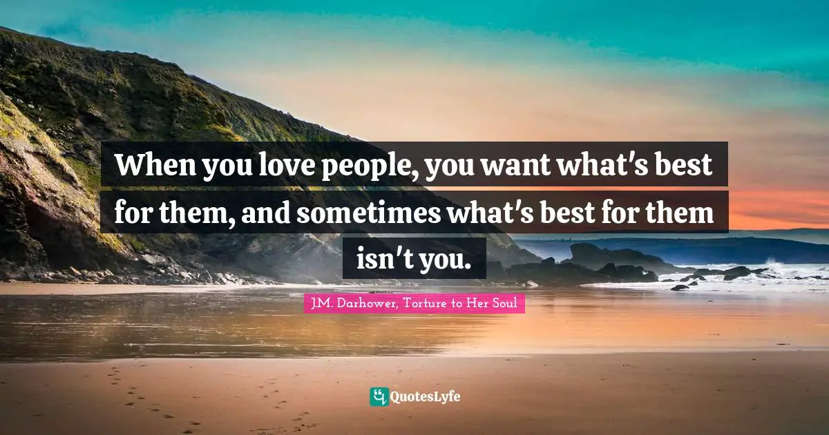 When you love people, you want what's best for them, and sometimes what's best for them isn't you.