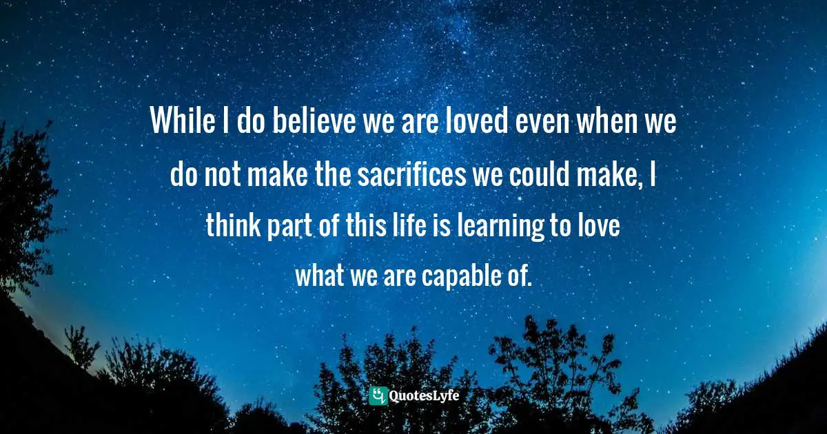 While I do believe we are loved even when we do not make the sacrifices we could make, I think part of this life is learning to love what we are capable of.