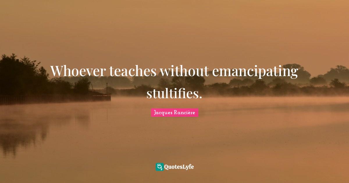 Whoever teaches without emancipating stultifies.