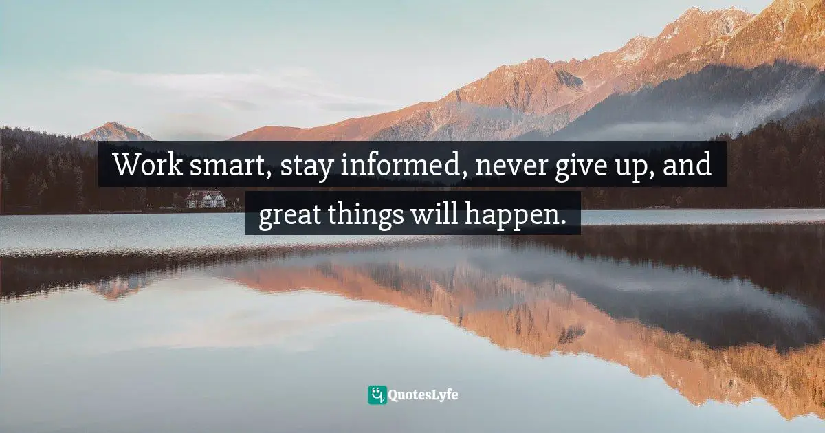Work smart, stay informed, never give up, and great things will happen.