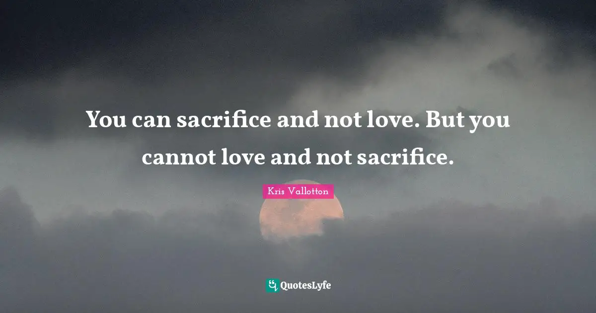 You can sacrifice and not love. But you cannot love and not sacrifice.