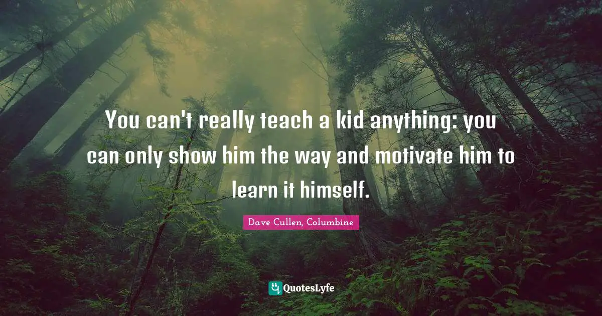 You can't really teach a kid anything: you can only show him the way and motivate him to learn it himself.