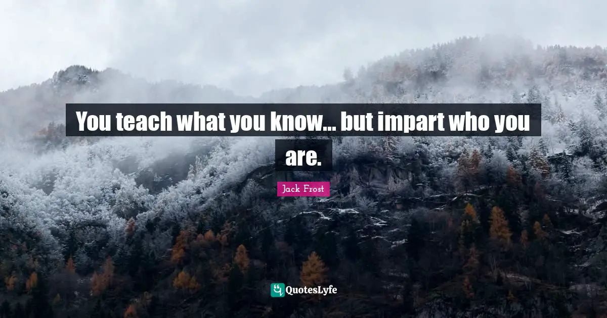 You teach what you know... but impart who you are.