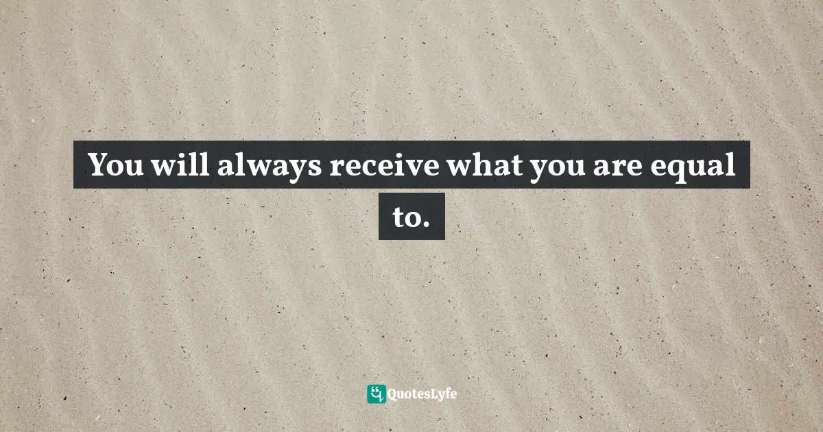 You will always receive what you are equal to.