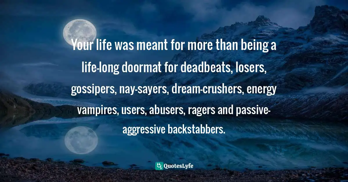 Your life was meant for more than being a life-long doormat for deadbeats, losers, gossipers, nay-sayers, dream-crushers, energy vampires, users, abusers, ragers and passive-aggressive backstabbers.
