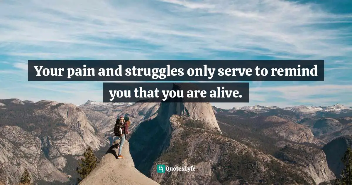 Your pain and struggles only serve to remind you that you are alive.