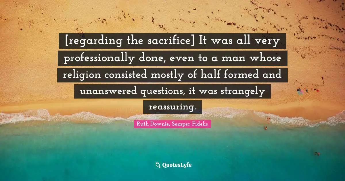 [regarding the sacrifice] It was all very professionally done, even to a man whose religion consisted mostly of half formed and unanswered questions, it was strangely reassuring.