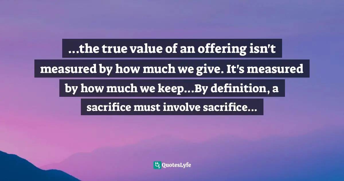 ...the true value of an offering isn't measured by how much we give. It's measured by how much we keep...By definition, a sacrifice must involve sacrifice...