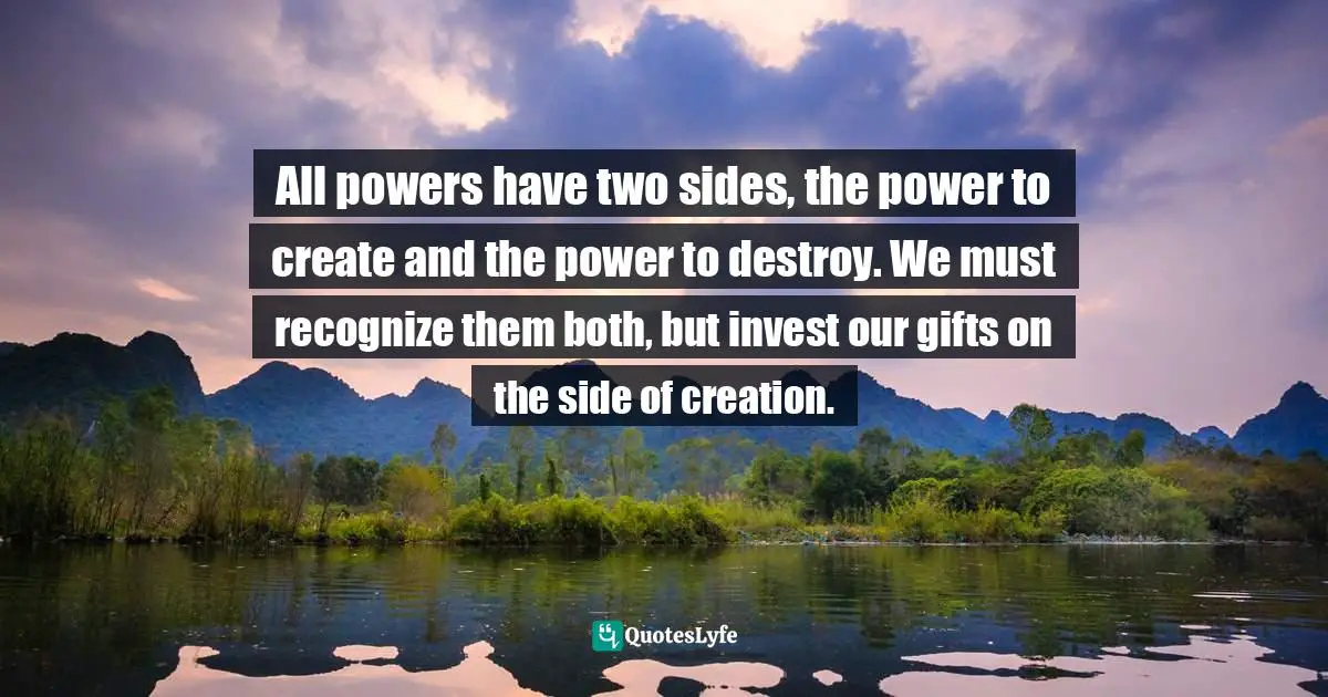 All powers have two sides, the power to create and the power to destroy. We must recognize them both, but invest our gifts on the side of creation.