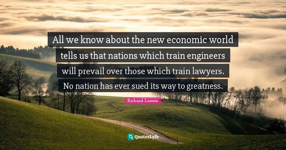 All we know about the new economic world tells us that nations which train engineers will prevail over those which train lawyers. No nation has ever sued its way to greatness.