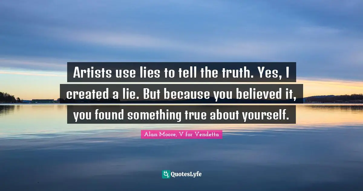Artists use lies to tell the truth. Yes, I created a lie. But because you believed it, you found something true about yourself.