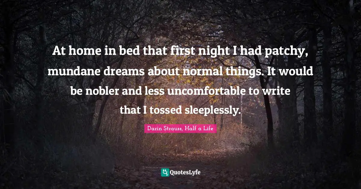 At home in bed that first night I had patchy, mundane dreams about normal things. It would be nobler and less uncomfortable to write that I tossed sleeplessly.