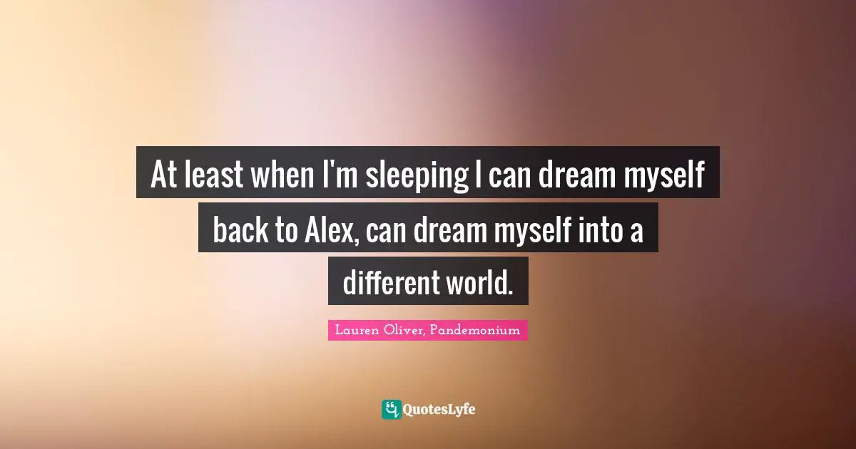 At least when I'm sleeping I can dream myself back to Alex, can dream myself into a different world.