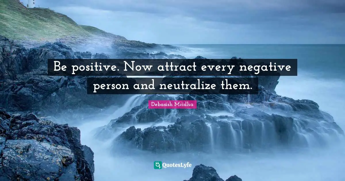 Be positive. Now attract every negative person and neutralize them.