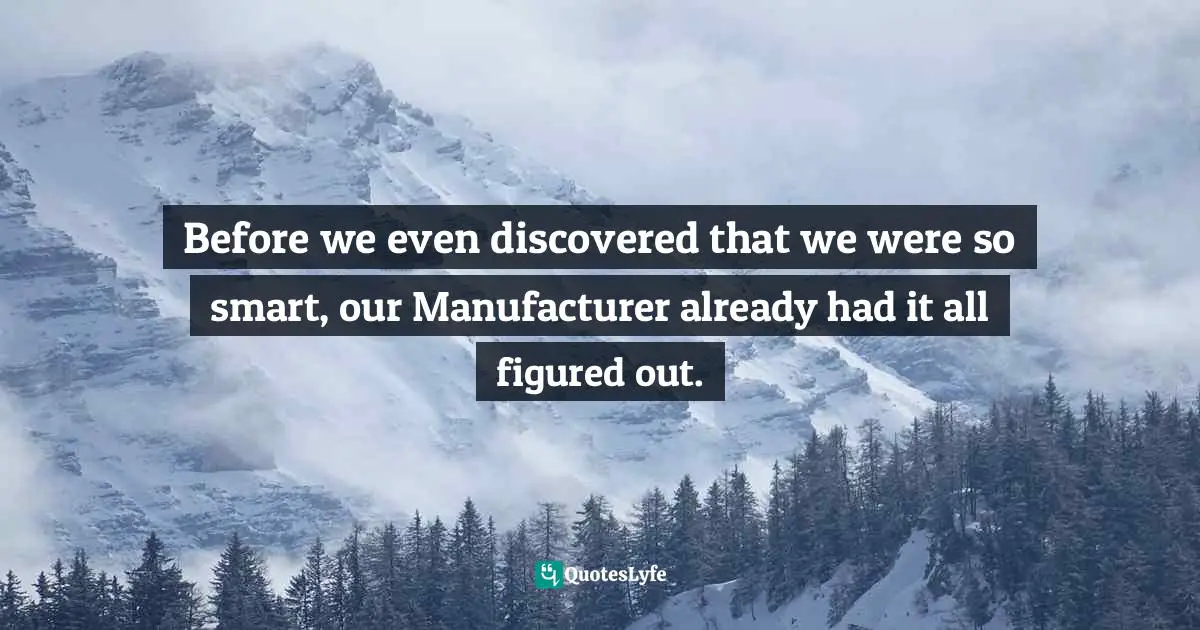 Before we even discovered that we were so smart, our Manufacturer already had it all figured out.