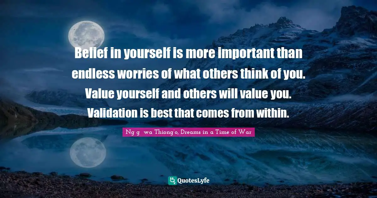Belief in yourself is more important than endless worries of what others think of you. Value yourself and others will value you. Validation is best that comes from within.