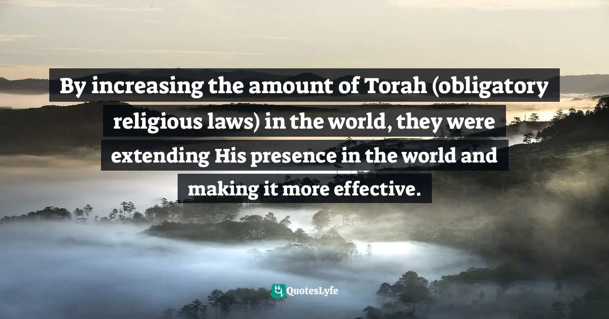 By increasing the amount of Torah (obligatory religious laws) in the world, they were extending His presence in the world and making it more effective.