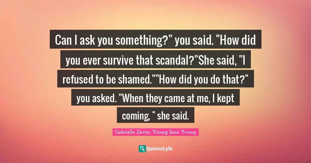 Can I ask you something?" you said. "How did you ever survive that scandal?"She said, "I refused to be shamed.""How did you do that?" you asked. "When they came at me, I kept coming, " she said.