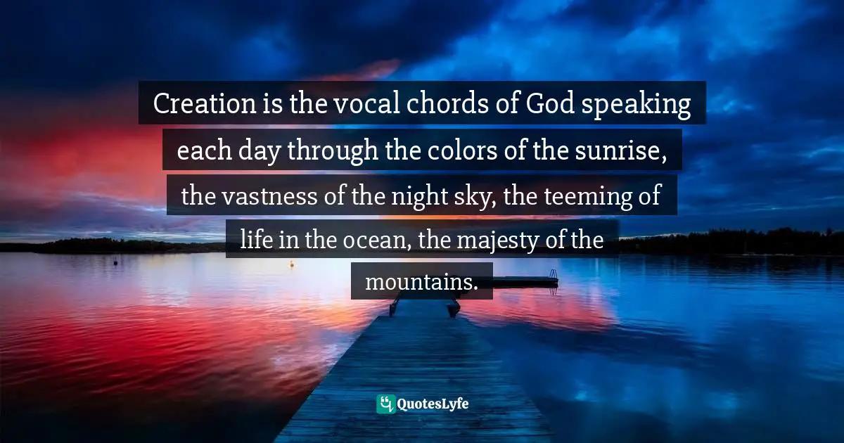 Eric Samuel Timm Quotes: "Creation is the vocal chords of God speaking each day through the colors of the sunrise, the vastness of the night sky, the teeming of life in the ocean, the majesty of the mountains."
