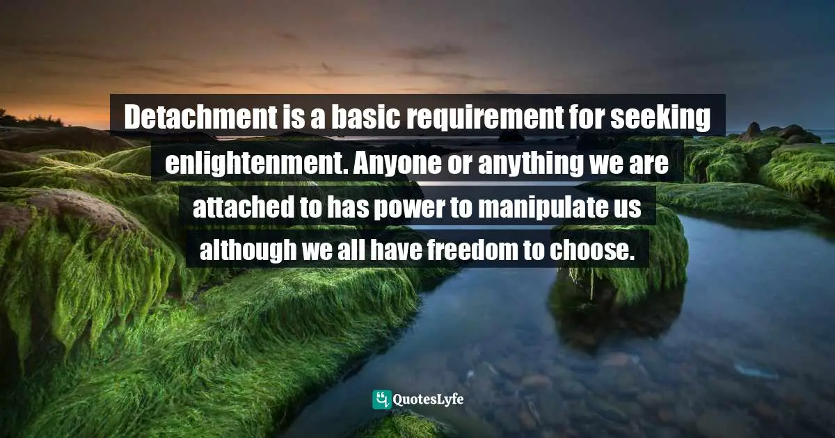 Detachment is a basic requirement for seeking enlightenment. Anyone or anything we are attached to has power to manipulate us although we all have freedom to choose.