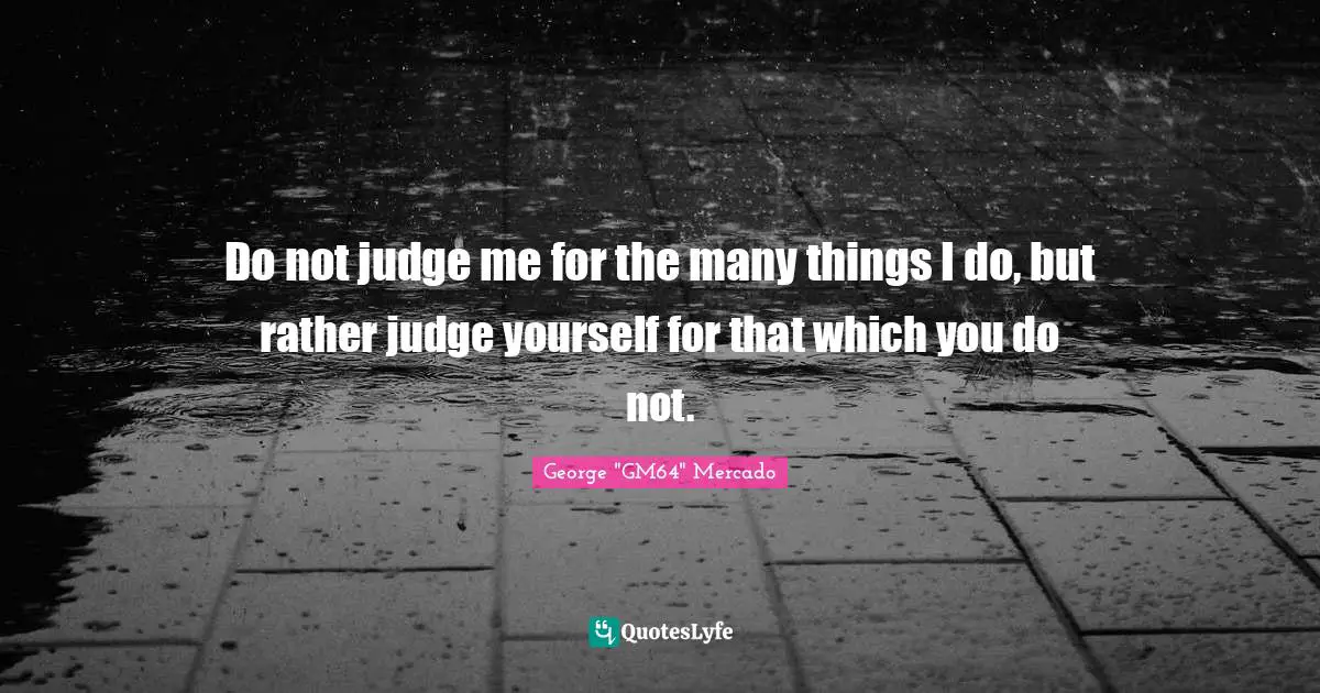 Do not judge me for the many things I do, but rather judge yourself for that which you do not.