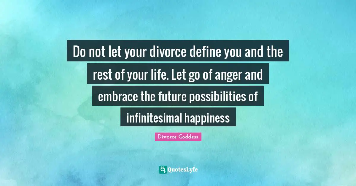 Do not let your divorce define you and the rest of your life. Let go of anger and embrace the future possibilities of infinitesimal happiness