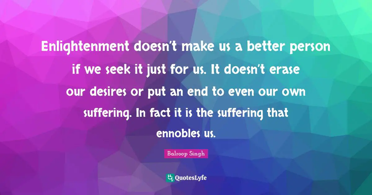 Enlightenment doesn’t make us a better person if we seek it just for us. It doesn’t erase our desires or put an end to even our own suffering. In fact it is the suffering that ennobles us.
